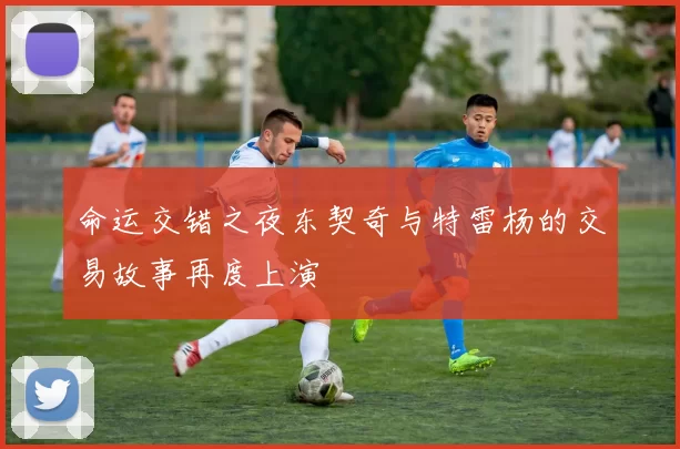 命运交错之夜东契奇与特雷杨的交易故事再度上演