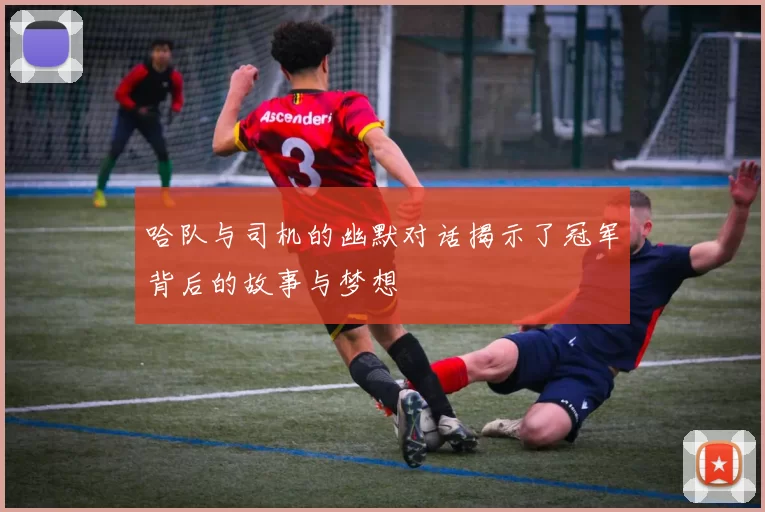 哈队与司机的幽默对话揭示了冠军背后的故事与梦想