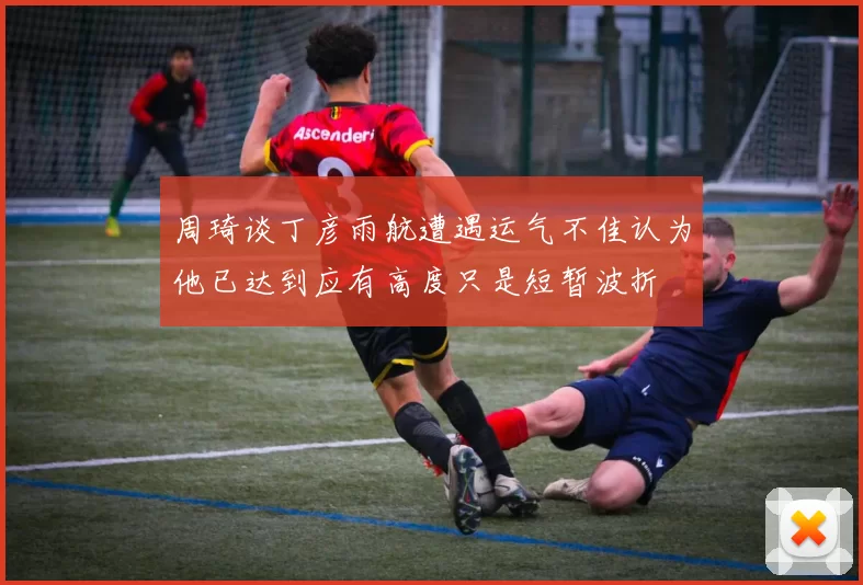 周琦谈丁彦雨航遭遇运气不佳认为他已达到应有高度只是短暂波折