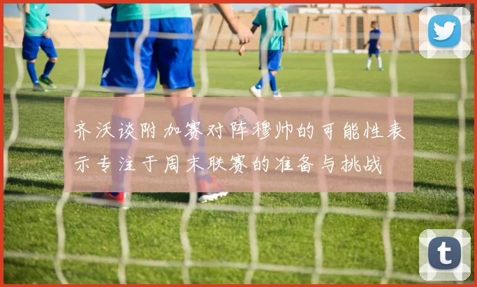 齐沃谈附加赛对阵穆帅的可能性表示专注于周末联赛的准备与挑战