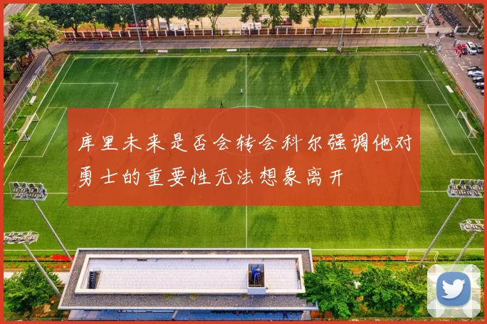 库里未来是否会转会科尔强调他对勇士的重要性无法想象离开