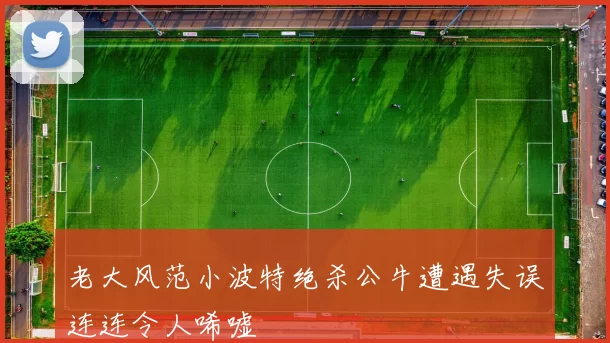 老大风范小波特绝杀公牛遭遇失误连连令人唏嘘